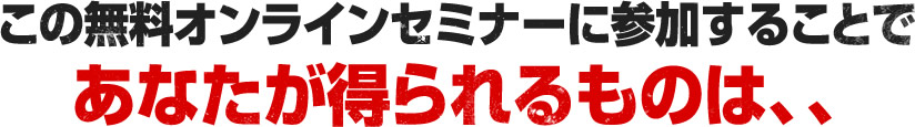 この無料オンラインセミナーに参加することで あなたが得られるものは、、