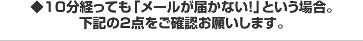 １０分経っても「メールが届かない！」という場合。 下記の２点をご確認お願いします。