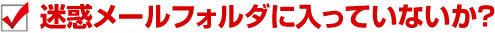 迷惑メールフォルダに入っていないか？