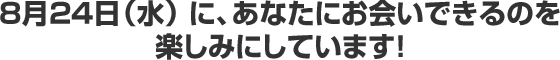 8月24日（水） に、あなたにお会いできるのを 楽しみにしています！